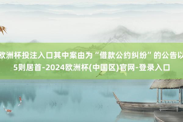 欧洲杯投注入口其中案由为“借款公约纠纷”的公告以5则居首-2024欧洲杯(中国区)官网-登录入口