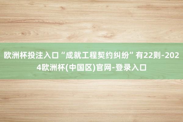 欧洲杯投注入口“成就工程契约纠纷”有22则-2024欧洲杯(中国区)官网-登录入口