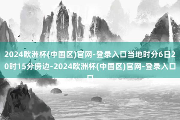 2024欧洲杯(中国区)官网-登录入口当地时分6日20时15分傍边-2024欧洲杯(中国区)官网-登录入口