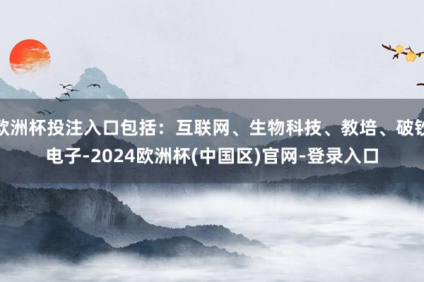 欧洲杯投注入口包括：互联网、生物科技、教培、破钞电子-2024欧洲杯(中国区)官网-登录入口