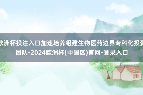 欧洲杯投注入口加速培养组建生物医药边界专科化投资团队-2024欧洲杯(中国区)官网-登录入口