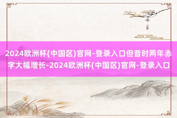 2024欧洲杯(中国区)官网-登录入口但昔时两年赤字大幅增长-2024欧洲杯(中国区)官网-登录入口