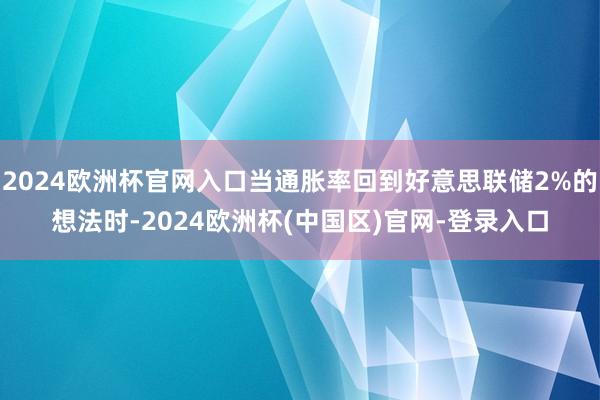 2024欧洲杯官网入口当通胀率回到好意思联储2%的想法时-2024欧洲杯(中国区)官网-登录入口