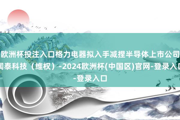 欧洲杯投注入口格力电器拟入手减捏半导体上市公司闻泰科技（维权）-2024欧洲杯(中国区)官网-登录入口