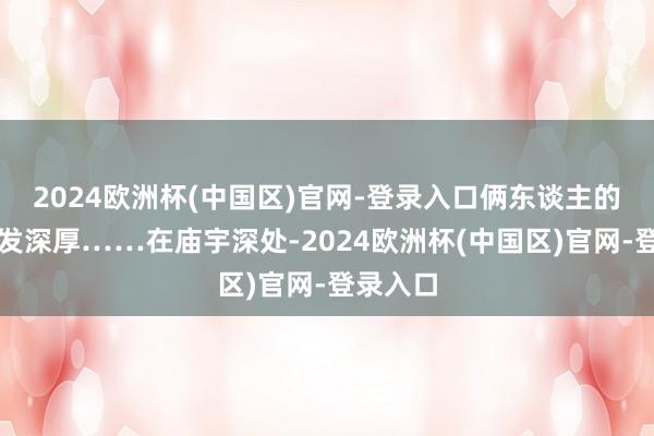 2024欧洲杯(中国区)官网-登录入口俩东谈主的神情愈发深厚……在庙宇深处-2024欧洲杯(中国区)官网-登录入口