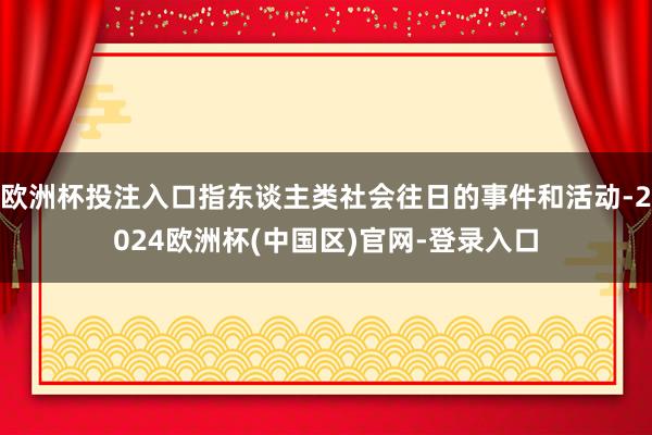 欧洲杯投注入口指东谈主类社会往日的事件和活动-2024欧洲杯(中国区)官网-登录入口