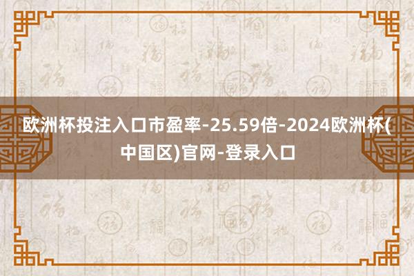 欧洲杯投注入口市盈率-25.59倍-2024欧洲杯(中国区)官网-登录入口