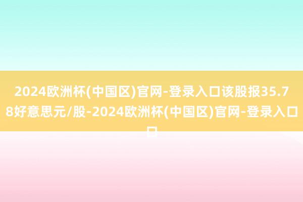 2024欧洲杯(中国区)官网-登录入口该股报35.78好意思元/股-2024欧洲杯(中国区)官网-登录入口