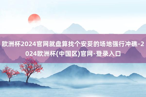 欧洲杯2024官网就盘算找个安妥的场地强行冲礁-2024欧洲杯(中国区)官网-登录入口