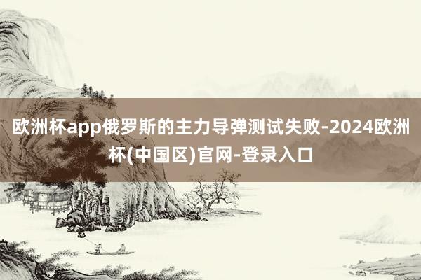 欧洲杯app俄罗斯的主力导弹测试失败-2024欧洲杯(中国区)官网-登录入口