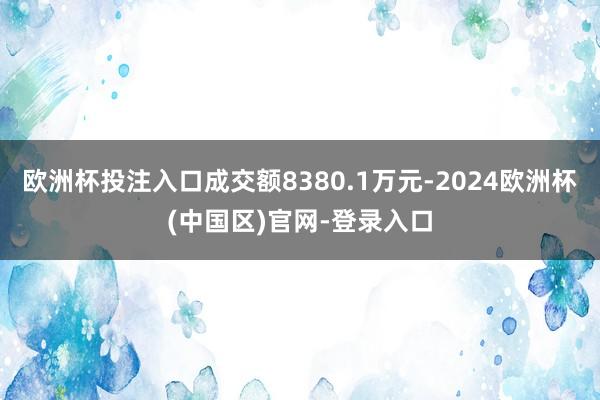 欧洲杯投注入口成交额8380.1万元-2024欧洲杯(中国区)官网-登录入口