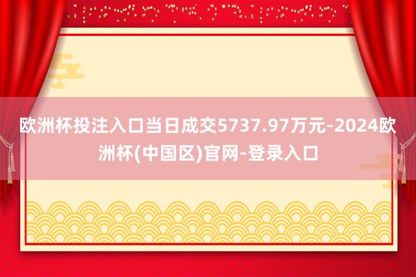 欧洲杯投注入口当日成交5737.97万元-2024欧洲杯(中国区)官网-登录入口