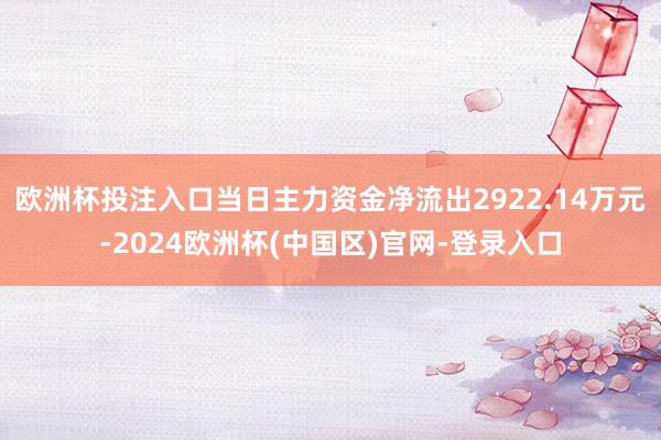 欧洲杯投注入口当日主力资金净流出2922.14万元-2024欧洲杯(中国区)官网-登录入口