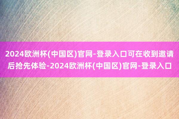 2024欧洲杯(中国区)官网-登录入口可在收到邀请后抢先体验-2024欧洲杯(中国区)官网-登录入口