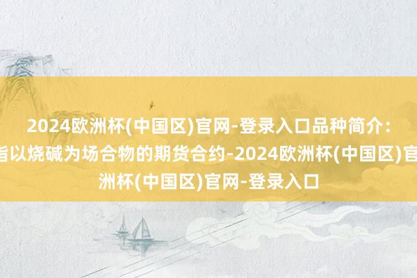 2024欧洲杯(中国区)官网-登录入口品种简介：烧碱期货是指以烧碱为场合物的期货合约-2024欧洲杯(中国区)官网-登录入口