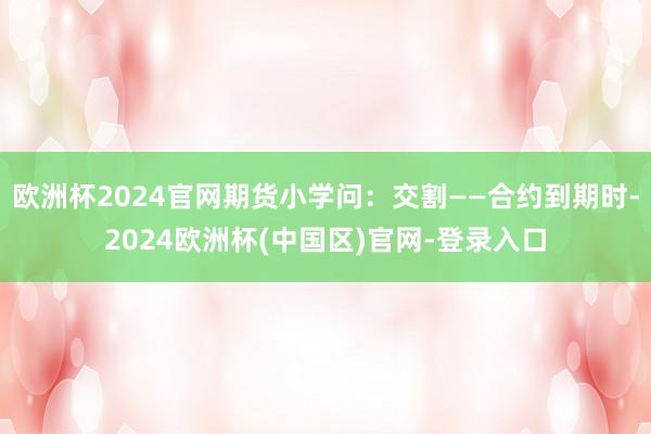 欧洲杯2024官网期货小学问：交割——合约到期时-2024欧洲杯(中国区)官网-登录入口