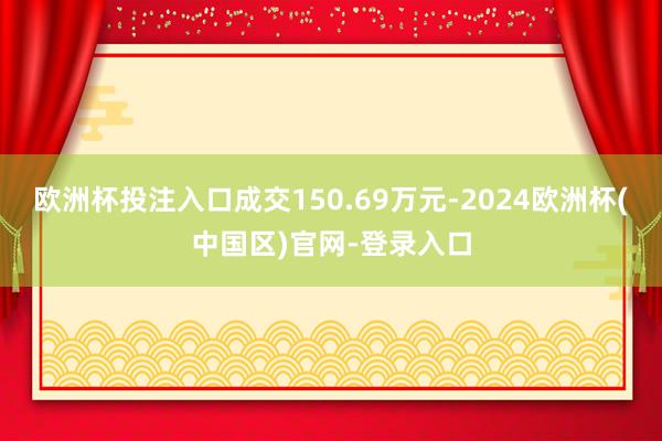 欧洲杯投注入口成交150.69万元-2024欧洲杯(中国区)官网-登录入口