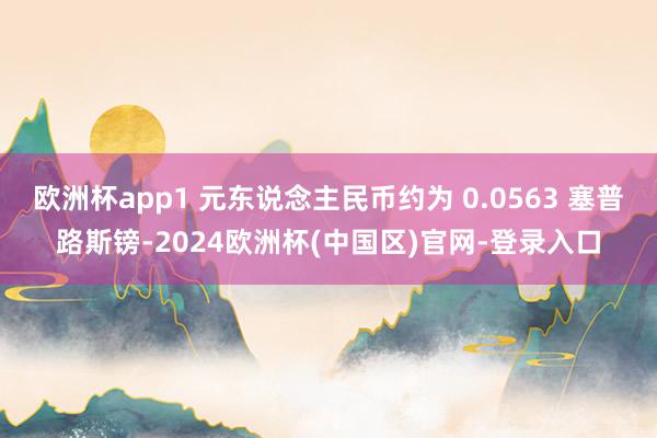 欧洲杯app1 元东说念主民币约为 0.0563 塞普路斯镑-2024欧洲杯(中国区)官网-登录入口