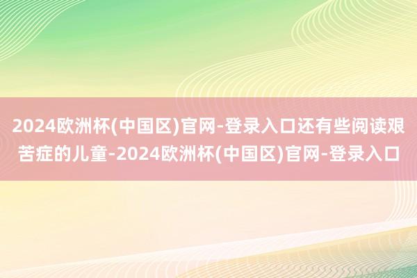 2024欧洲杯(中国区)官网-登录入口还有些阅读艰苦症的儿童-2024欧洲杯(中国区)官网-登录入口