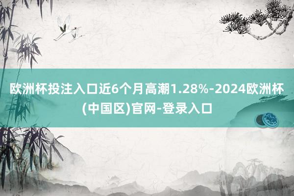 欧洲杯投注入口近6个月高潮1.28%-2024欧洲杯(中国区)官网-登录入口