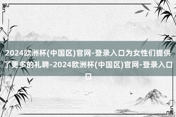 2024欧洲杯(中国区)官网-登录入口为女性们提供了更多的礼聘-2024欧洲杯(中国区)官网-登录入口