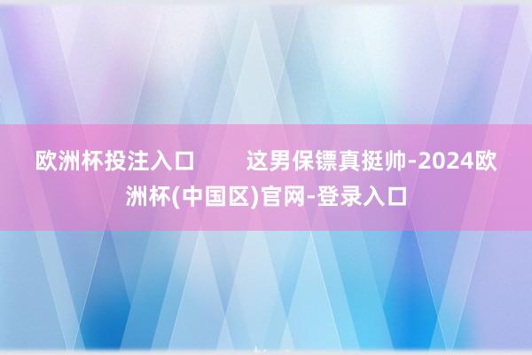 欧洲杯投注入口        这男保镖真挺帅-2024欧洲杯(中国区)官网-登录入口