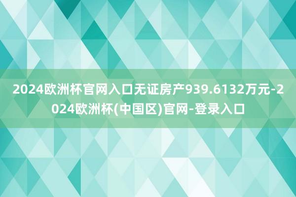 2024欧洲杯官网入口无证房产939.6132万元-2024欧洲杯(中国区)官网-登录入口