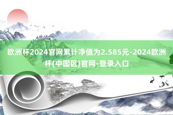 欧洲杯2024官网累计净值为2.585元-2024欧洲杯(中国区)官网-登录入口