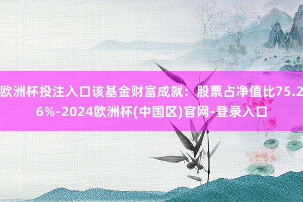 欧洲杯投注入口该基金财富成就：股票占净值比75.26%-2024欧洲杯(中国区)官网-登录入口