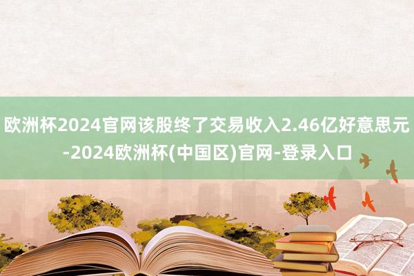 欧洲杯2024官网该股终了交易收入2.46亿好意思元-2024欧洲杯(中国区)官网-登录入口