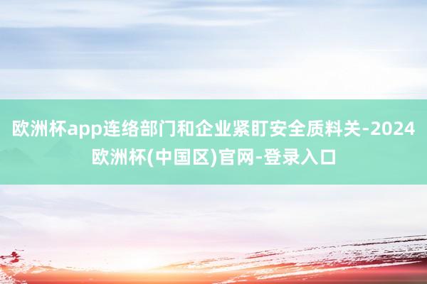 欧洲杯app连络部门和企业紧盯安全质料关-2024欧洲杯(中国区)官网-登录入口