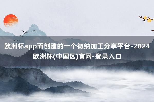 欧洲杯app而创建的一个微纳加工分享平台-2024欧洲杯(中国区)官网-登录入口