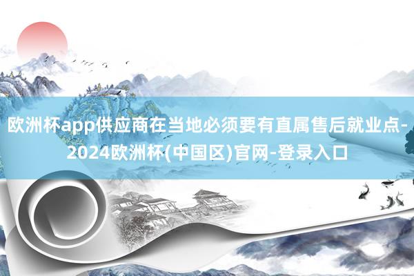 欧洲杯app供应商在当地必须要有直属售后就业点-2024欧洲杯(中国区)官网-登录入口