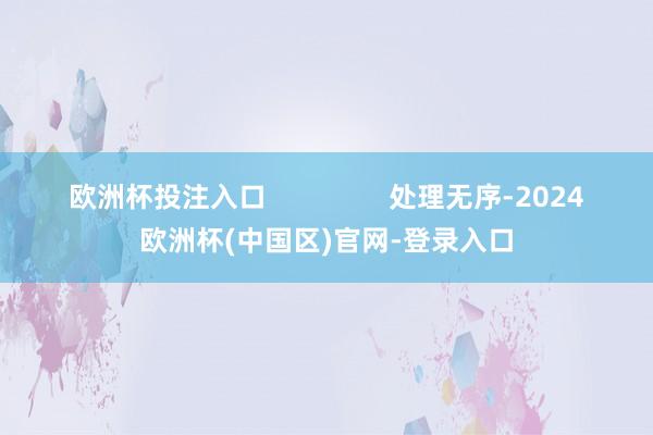 欧洲杯投注入口                处理无序-2024欧洲杯(中国区)官网-登录入口