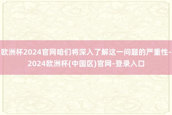 欧洲杯2024官网咱们将深入了解这一问题的严重性-2024欧洲杯(中国区)官网-登录入口