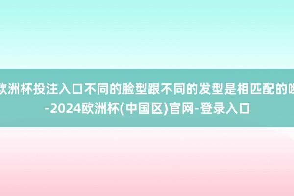 欧洲杯投注入口不同的脸型跟不同的发型是相匹配的哟-2024欧洲杯(中国区)官网-登录入口