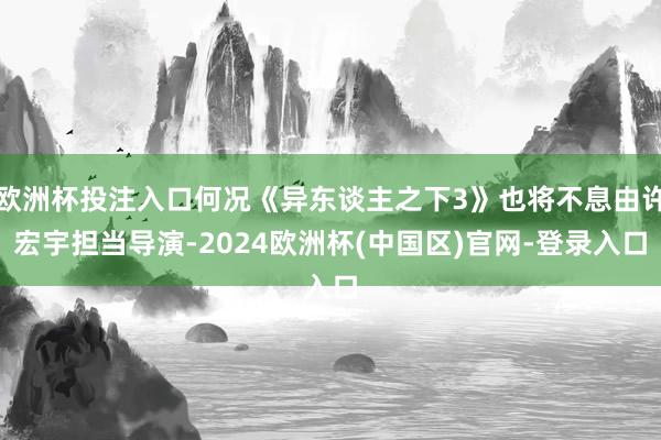 欧洲杯投注入口何况《异东谈主之下3》也将不息由许宏宇担当导演-2024欧洲杯(中国区)官网-登录入口