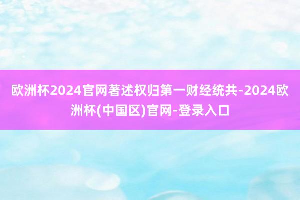 欧洲杯2024官网著述权归第一财经统共-2024欧洲杯(中国区)官网-登录入口