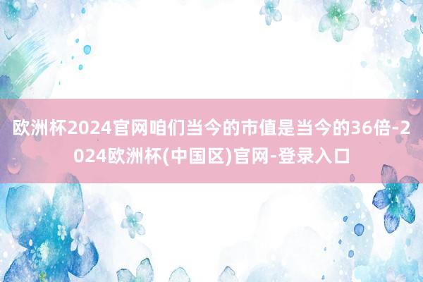 欧洲杯2024官网咱们当今的市值是当今的36倍-2024欧洲杯(中国区)官网-登录入口