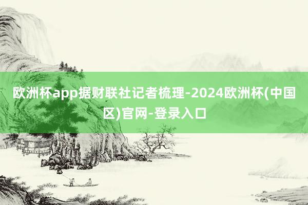 欧洲杯app　　据财联社记者梳理-2024欧洲杯(中国区)官网-登录入口