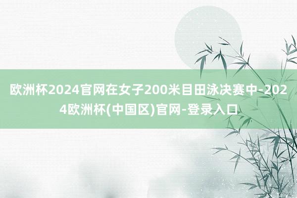 欧洲杯2024官网在女子200米目田泳决赛中-2024欧洲杯(中国区)官网-登录入口