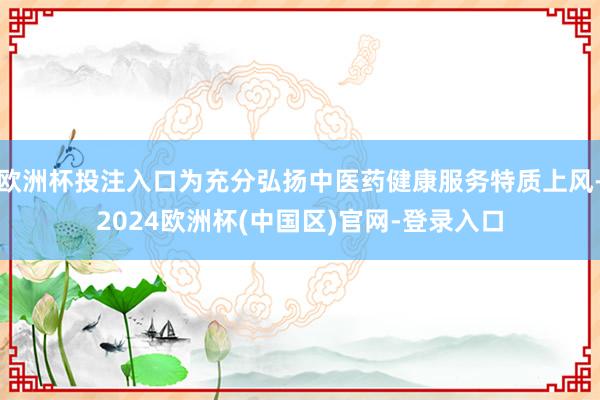 欧洲杯投注入口为充分弘扬中医药健康服务特质上风-2024欧洲杯(中国区)官网-登录入口