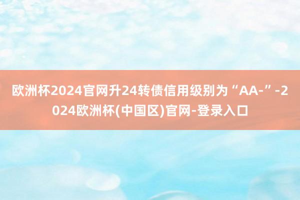 欧洲杯2024官网升24转债信用级别为“AA-”-2024欧洲杯(中国区)官网-登录入口