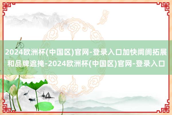 2024欧洲杯(中国区)官网-登录入口加快阛阓拓展和品牌遮掩-2024欧洲杯(中国区)官网-登录入口