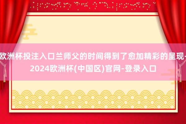 欧洲杯投注入口兰师父的时间得到了愈加精彩的呈现-2024欧洲杯(中国区)官网-登录入口