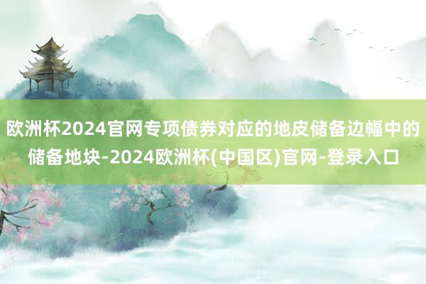 欧洲杯2024官网专项债券对应的地皮储备边幅中的储备地块-2024欧洲杯(中国区)官网-登录入口