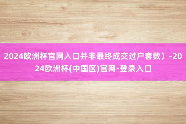 2024欧洲杯官网入口并非最终成交过户套数）-2024欧洲杯(中国区)官网-登录入口