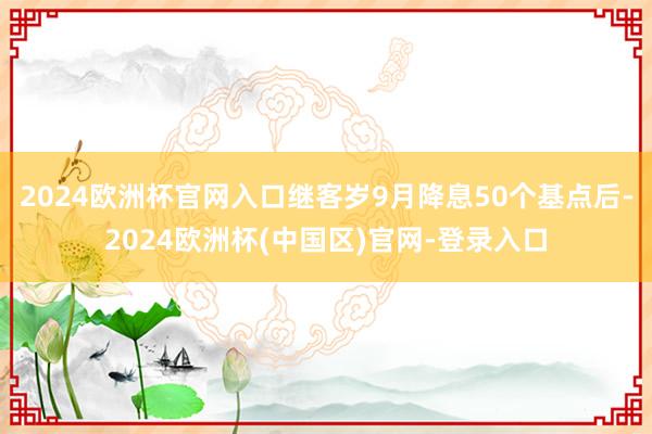 2024欧洲杯官网入口继客岁9月降息50个基点后-2024欧洲杯(中国区)官网-登录入口