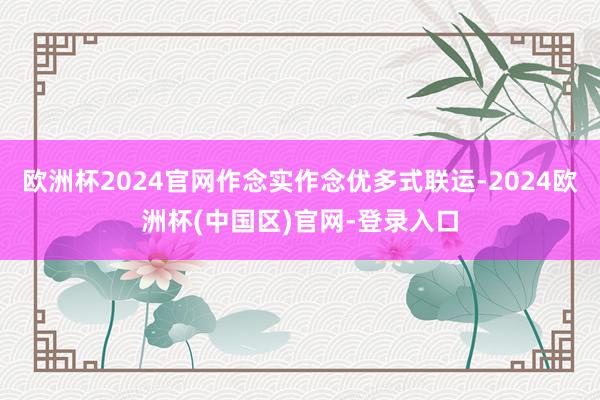 欧洲杯2024官网作念实作念优多式联运-2024欧洲杯(中国区)官网-登录入口