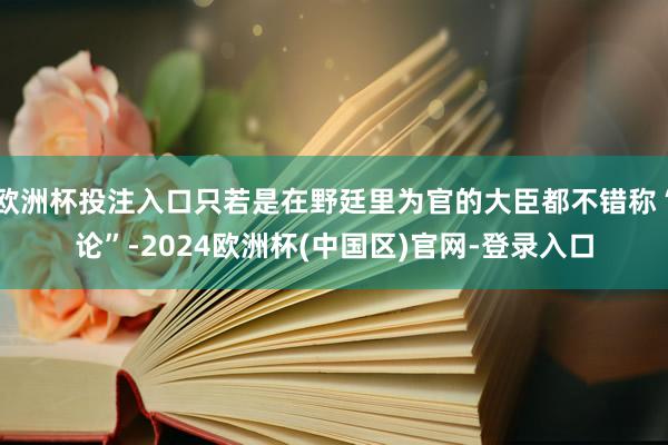 欧洲杯投注入口只若是在野廷里为官的大臣都不错称“论”-2024欧洲杯(中国区)官网-登录入口